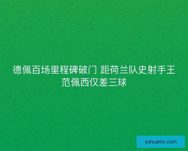 德佩百场里程碑破门 距荷兰队史射手王范佩西仅差三球 德佩百场里程碑破门 距荷兰队史射手王范佩西仅差三球