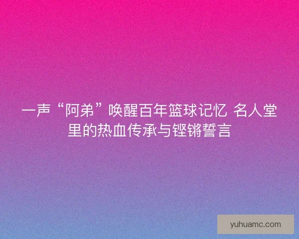 一声 “阿弟” 唤醒百年篮球记忆 名人堂里的热血传承与铿锵誓言