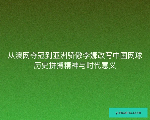 从澳网夺冠到亚洲骄傲李娜改写中国网球历史拼搏精神与时代意义