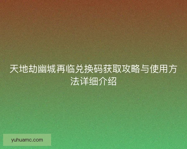 天地劫幽城再临兑换码获取攻略与使用方法详细介绍