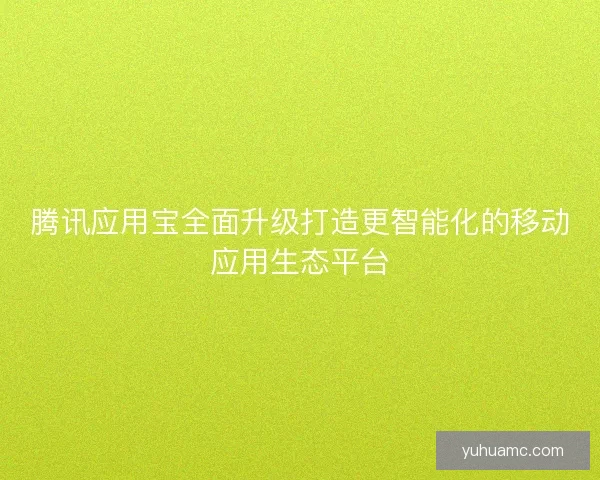 腾讯应用宝全面升级打造更智能化的移动应用生态平台 腾讯应用宝全面升级打造更智能化的移动应用生态平台