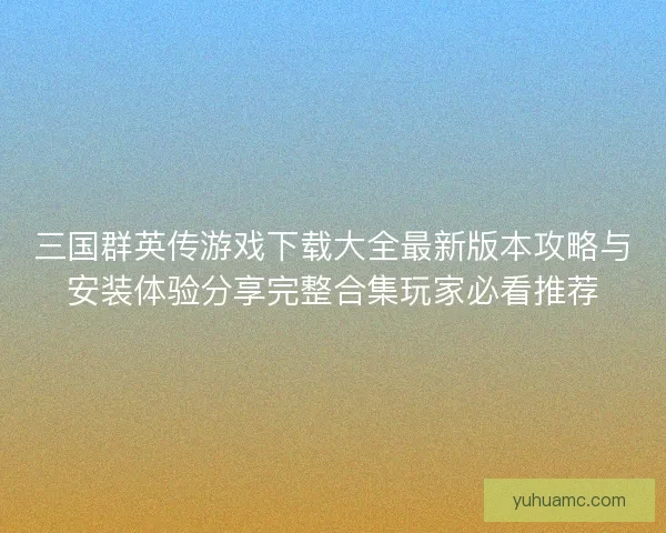 三国群英传游戏下载大全最新版本攻略与安装体验分享完整合集玩家必看推荐