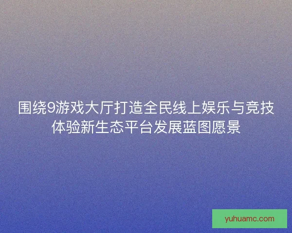 围绕9游戏大厅打造全民线上娱乐与竞技体验新生态平台发展蓝图愿景