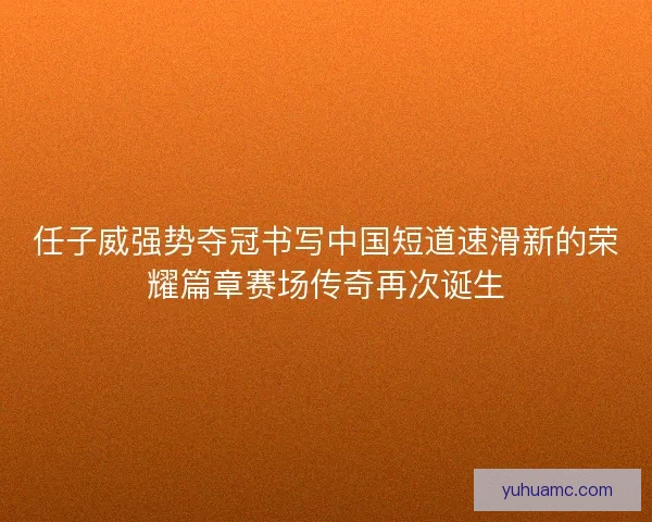 任子威强势夺冠书写中国短道速滑新的荣耀篇章赛场传奇再次诞生