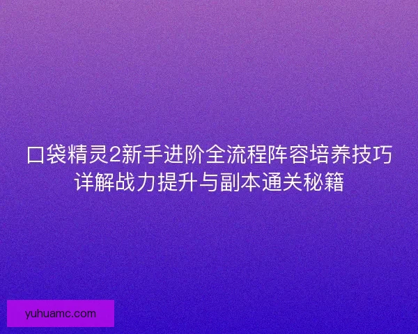 口袋精灵2新手进阶全流程阵容培养技巧详解战力提升与副本通关秘籍