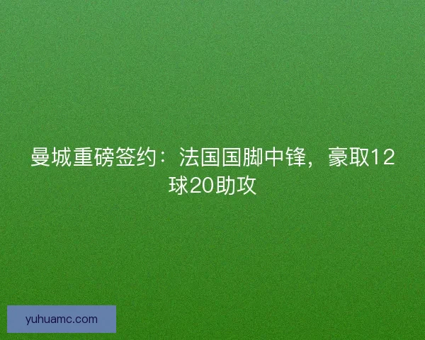曼城重磅签约：法国国脚中锋，豪取12球20助攻
