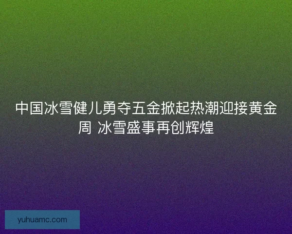 中国冰雪健儿勇夺五金掀起热潮迎接黄金周 冰雪盛事再创辉煌