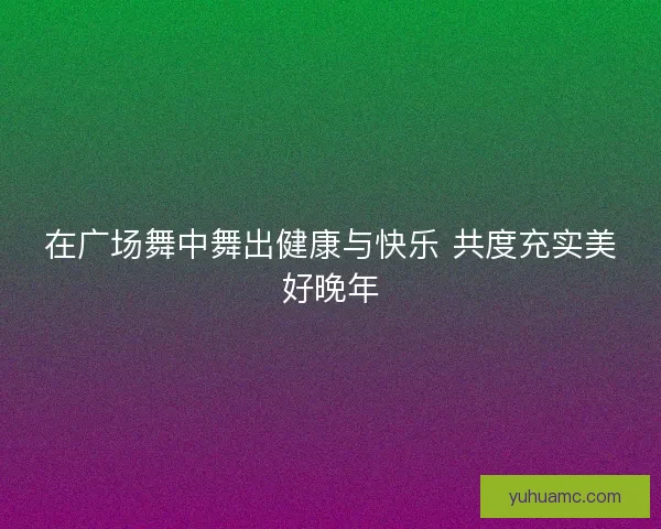 在广场舞中舞出健康与快乐 共度充实美好晚年