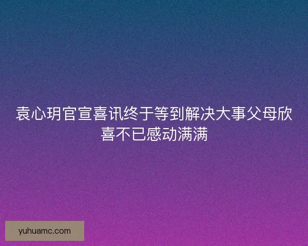 袁心玥官宣喜讯终于等到解决大事父母欣喜不已感动满满