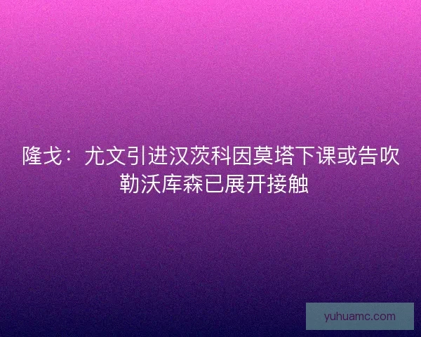 隆戈：尤文引进汉茨科因莫塔下课或告吹 勒沃库森已展开接触