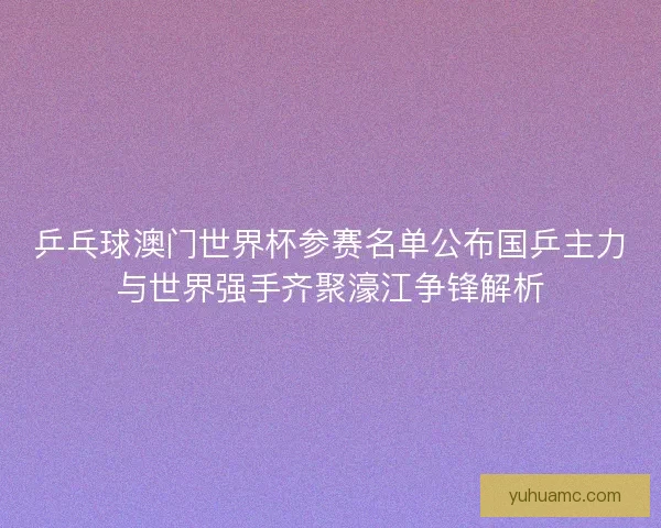 乒乓球澳门世界杯参赛名单公布国乒主力与世界强手齐聚濠江争锋解析 乒乓球澳门世界杯参赛名单公布国乒主力与世界强手齐聚濠江争锋解析