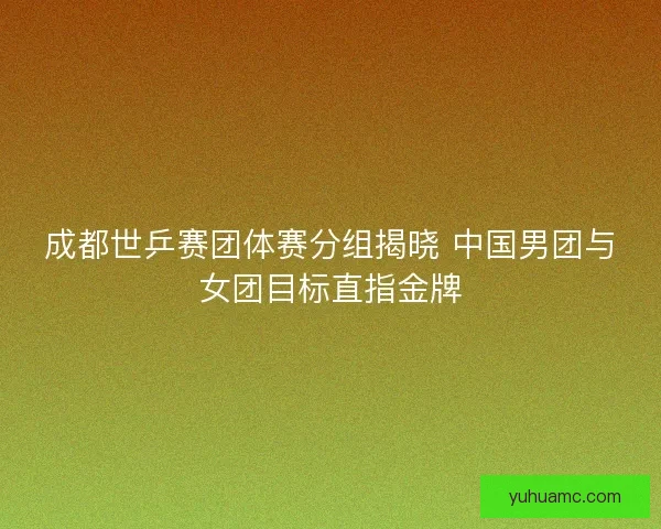 成都世乒赛团体赛分组揭晓 中国男团与女团目标直指金牌 成都世乒赛团体赛分组揭晓 中国男团与女团目标直指金牌