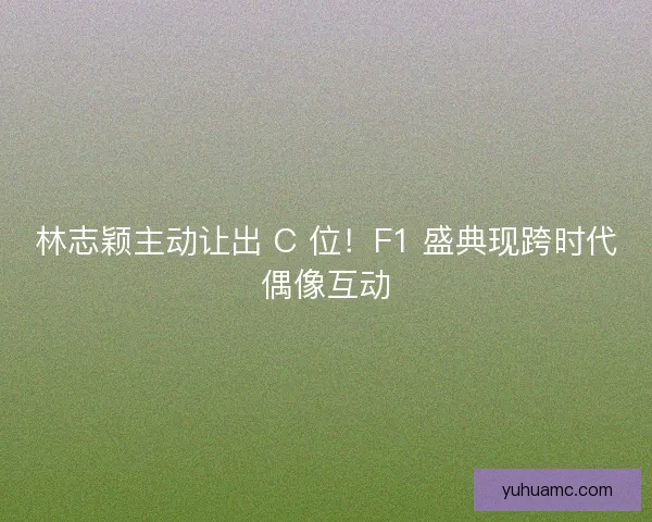 林志颖主动让出 C 位!F1 盛典现跨时代偶像互动 林志颖主动让出 C 位!F1 盛典现跨时代偶像互动