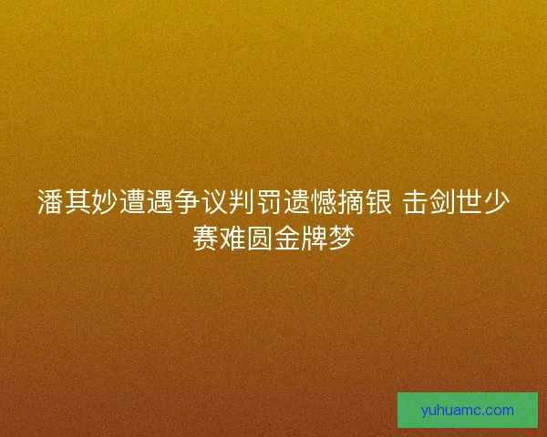 潘其妙遭遇争议判罚遗憾摘银 击剑世少赛难圆金牌梦