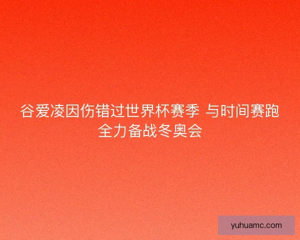 谷爱凌因伤错过世界杯赛季 与时间赛跑全力备战冬奥会 谷爱凌因伤错过世界杯赛季 与时间赛跑全力备战冬奥会