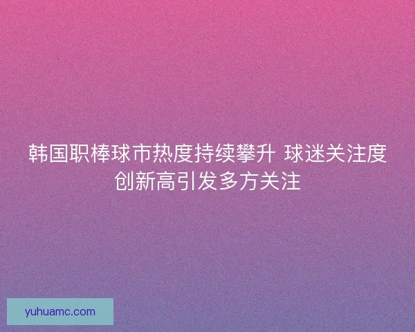 韩国职棒球市热度持续攀升 球迷关注度创新高引发多方关注 韩国职棒球市热度持续攀升 球迷关注度创新高引发多方关注