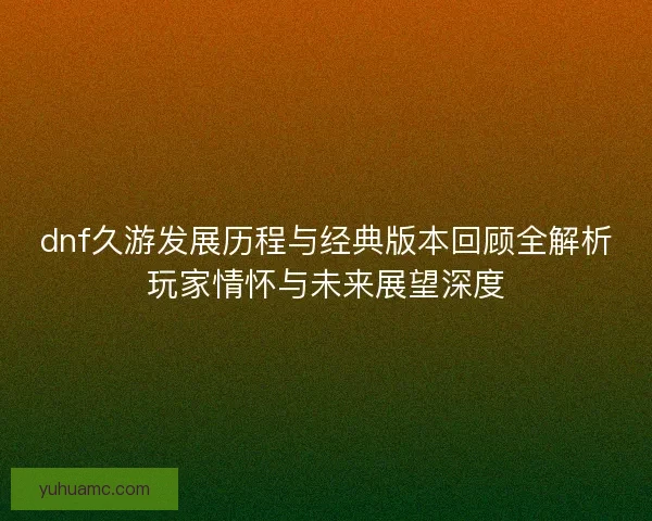 dnf久游发展历程与经典版本回顾全解析玩家情怀与未来展望深度 dnf久游发展历程与经典版本回顾全解析玩家情怀与未来展望深度