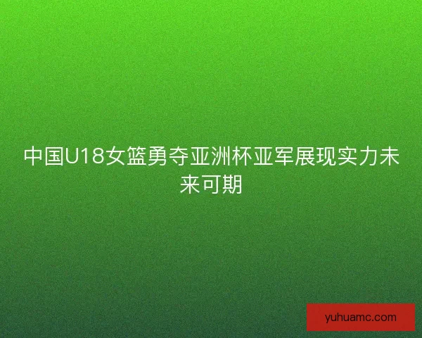 中国U18女篮勇夺亚洲杯亚军展现实力未来可期 中国U18女篮勇夺亚洲杯亚军展现实力未来可期