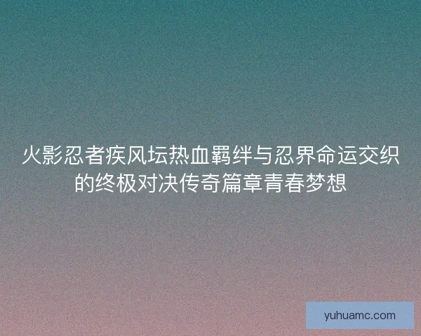 火影忍者疾风坛热血羁绊与忍界命运交织的终极对决传奇篇章青春梦想