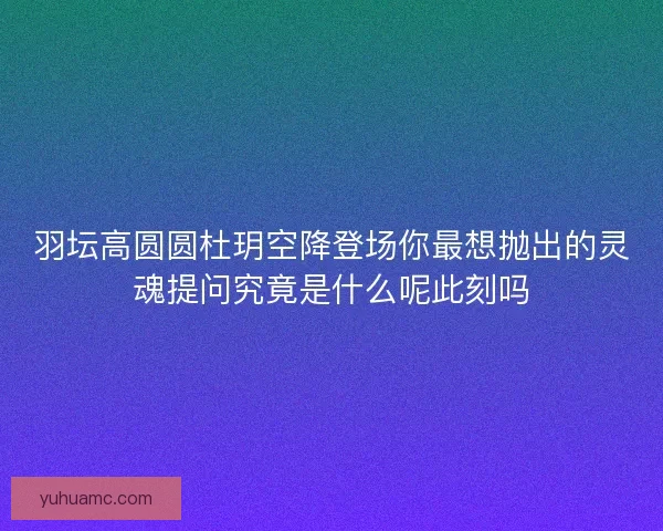 羽坛高圆圆杜玥空降登场你最想抛出的灵魂提问究竟是什么呢此刻吗 羽坛高圆圆杜玥空降登场你最想抛出的灵魂提问究竟是什么呢此刻吗