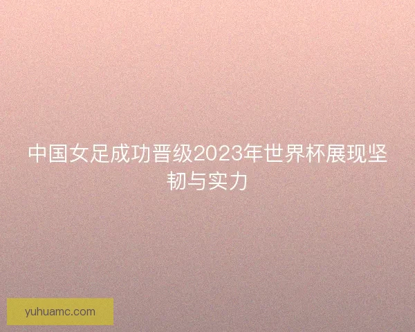 中国女足成功晋级2023年世界杯展现坚韧与实力