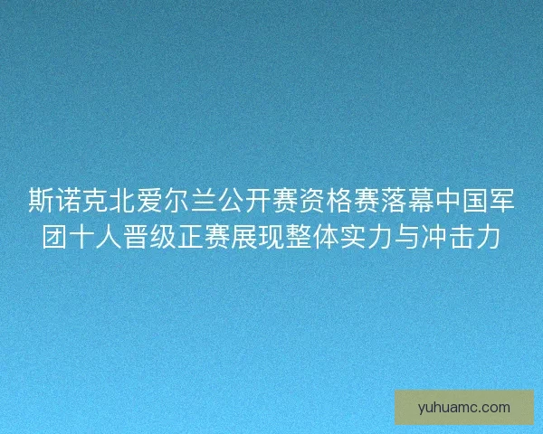 斯诺克北爱尔兰公开赛资格赛落幕中国军团十人晋级正赛展现整体实力与冲击力