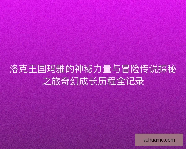洛克王国玛雅的神秘力量与冒险传说探秘之旅奇幻成长历程全记录