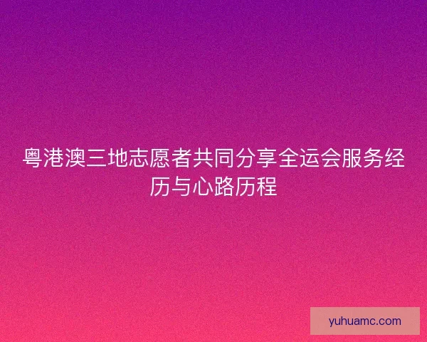 粤港澳三地志愿者共同分享全运会服务经历与心路历程