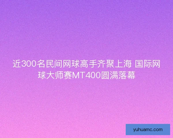 近300名民间网球高手齐聚上海 国际网球大师赛MT400圆满落幕