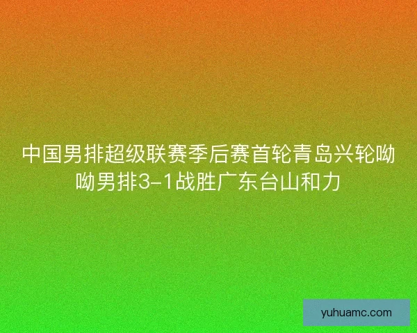 中国男排超级联赛季后赛首轮青岛兴轮呦呦男排3-1战胜广东台山和力