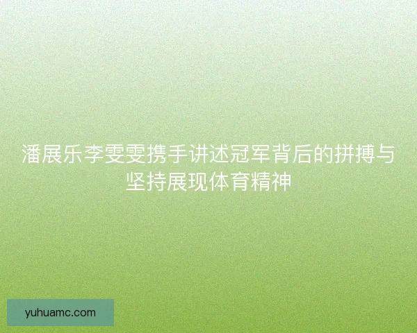 潘展乐李雯雯携手讲述冠军背后的拼搏与坚持展现体育精神