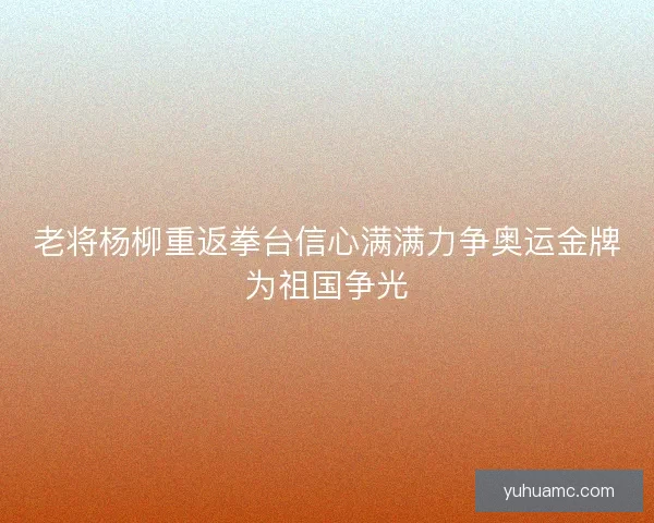 老将杨柳重返拳台信心满满力争奥运金牌为祖国争光