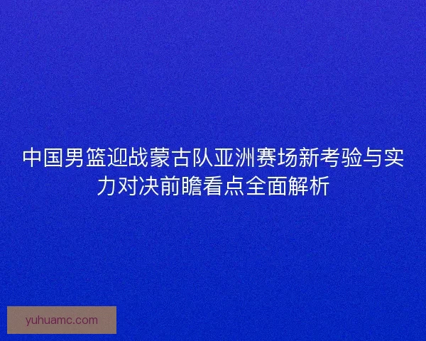中国男篮迎战蒙古队亚洲赛场新考验与实力对决前瞻看点全面解析
