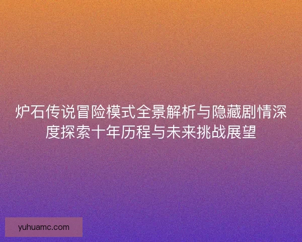 炉石传说冒险模式全景解析与隐藏剧情深度探索十年历程与未来挑战展望 炉石传说冒险模式全景解析与隐藏剧情深度探索十年历程与未来挑战展望