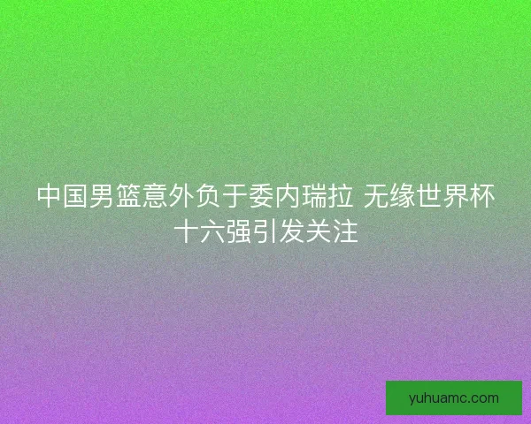 中国男篮意外负于委内瑞拉 无缘世界杯十六强引发关注 中国男篮意外负于委内瑞拉 无缘世界杯十六强引发关注