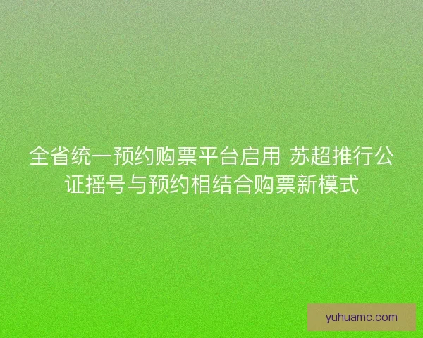 全省统一预约购票平台启用 苏超推行公证摇号与预约相结合购票新模式 全省统一预约购票平台启用 苏超推行公证摇号与预约相结合购票新模式