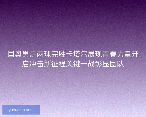 国奥男足两球完胜卡塔尔展现青春力量开启冲击新征程关键一战彰显团队