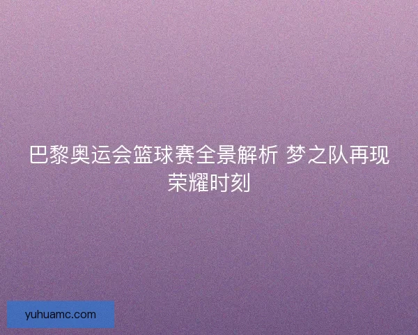 巴黎奥运会篮球赛全景解析 梦之队再现荣耀时刻