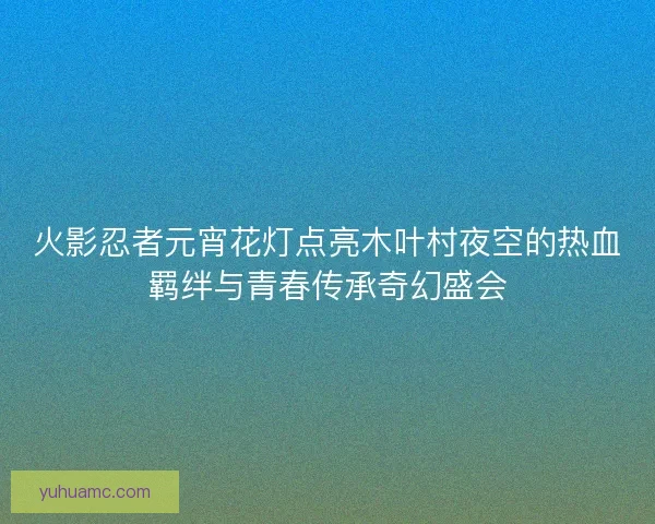 火影忍者元宵花灯点亮木叶村夜空的热血羁绊与青春传承奇幻盛会