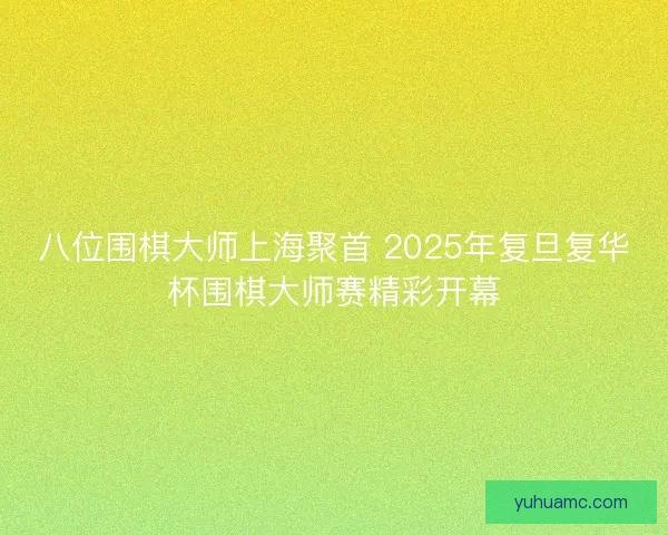 八位围棋大师上海聚首 2025年复旦复华杯围棋大师赛精彩开幕 八位围棋大师上海聚首 2025年复旦复华杯围棋大师赛精彩开幕