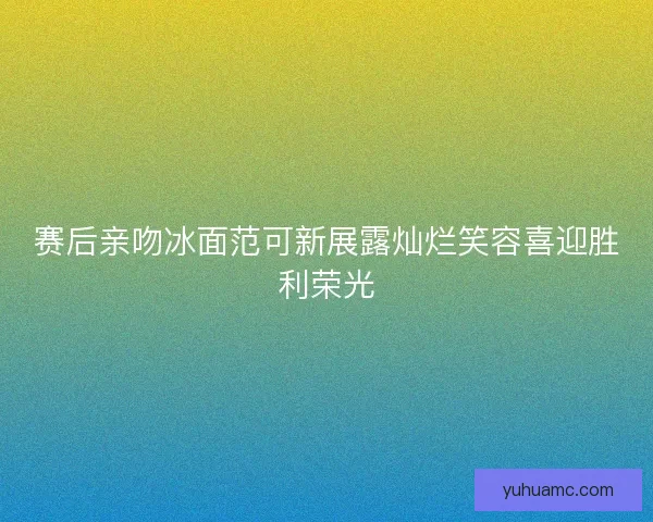 赛后亲吻冰面范可新展露灿烂笑容喜迎胜利荣光 赛后亲吻冰面范可新展露灿烂笑容喜迎胜利荣光