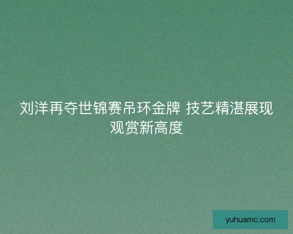 刘洋再夺世锦赛吊环金牌 技艺精湛展现观赏新高度 刘洋再夺世锦赛吊环金牌 技艺精湛展现观赏新高度