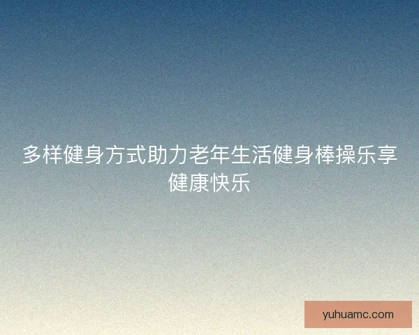 多样健身方式助力老年生活健身棒操乐享健康快乐 多样健身方式助力老年生活健身棒操乐享健康快乐